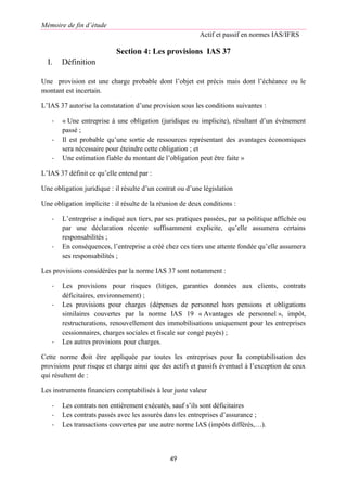 Mémoire de fin d’étude
Actif et passif en normes IAS/IFRS
49
Section 4: Les provisions IAS 37
I. Définition
Une provision est une charge probable dont l’objet est précis mais dont l’échéance ou le
montant est incertain.
L’IAS 37 autorise la constatation d’une provision sous les conditions suivantes :
- « Une entreprise à une obligation (juridique ou implicite), résultant d’un événement
passé ;
- Il est probable qu’une sortie de ressources représentant des avantages économiques
sera nécessaire pour éteindre cette obligation ; et
- Une estimation fiable du montant de l’obligation peut être faite »
L’IAS 37 définit ce qu’elle entend par :
Une obligation juridique : il résulte d’un contrat ou d’une législation
Une obligation implicite : il résulte de la réunion de deux conditions :
- L’entreprise a indiqué aux tiers, par ses pratiques passées, par sa politique affichée ou
par une déclaration récente suffisamment explicite, qu’elle assumera certains
responsabilités ;
- En conséquences, l’entreprise a créé chez ces tiers une attente fondée qu’elle assumera
ses responsabilités ;
Les provisions considérées par la norme IAS 37 sont notamment :
- Les provisions pour risques (litiges, garanties données aux clients, contrats
déficitaires, environnement) ;
- Les provisions pour charges (dépenses de personnel hors pensions et obligations
similaires couvertes par la norme IAS 19 « Avantages de personnel », impôt,
restructurations, renouvellement des immobilisations uniquement pour les entreprises
cessionnaires, charges sociales et fiscale sur congé payés) ;
- Les autres provisions pour charges.
Cette norme doit être appliquée par toutes les entreprises pour la comptabilisation des
provisions pour risque et charge ainsi que des actifs et passifs éventuel à l’exception de ceux
qui résultent de :
Les instruments financiers comptabilisés à leur juste valeur
- Les contrats non entièrement exécutés, sauf s’ils sont déficitaires
- Les contrats passés avec les assurés dans les entreprises d’assurance ;
- Les transactions couvertes par une autre norme IAS (impôts différés,…).
 