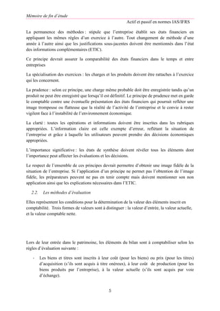 Mémoire de fin d’étude
Actif et passif en normes IAS/IFRS
5
La permanence des méthodes : stipule que l’entreprise établit ses états financiers en
appliquant les mêmes règles d’un exercice à l’autre. Tout changement de méthode d’une
année à l’autre ainsi que les justifications sous-jacentes doivent être mentionnés dans l’état
des informations complémentaires (ETIC).
Ce principe devrait assurer la comparabilité des états financiers dans le temps et entre
entreprises
La spécialisation des exercices : les charges et les produits doivent être rattaches à l’exercice
qui les concernent.
La prudence : selon ce principe, une charge même probable doit être enregistrée tandis qu’un
produit ne peut être enregistré que lorsqu’il est définitif. Le principe de prudence met en garde
le comptable contre une éventuelle présentation des états financiers qui pourrait refléter une
image trompeuse ou flatteuse que la réalité de l’activité de l’entreprise et le convie à rester
vigilent face à l’instabilité de l’environnement économique.
La clarté : toutes les opérations et informations doivent être inscrites dans les rubriques
appropriées. L’information claire est celle exempte d’erreur, reflétant la situation de
l’entreprise et grâce à laquelle les utilisateurs peuvent prendre des décisions économiques
appropriées.
L’importance significative : les états de synthèse doivent révéler tous les éléments dont
l’importance peut affecter les évaluations et les décisions.
Le respect de l’ensemble de ces principes devrait permettre d’obtenir une image fidèle de la
situation de l’entreprise. Si l’application d’un principe ne permet pas l’obtention de l’image
fidèle, les préparateurs peuvent ne pas en tenir compte mais doivent mentionner son non
application ainsi que les explications nécessaires dans l’ETIC.
2.2. Les méthodes d’évaluation
Elles représentent les conditions pour la détermination de la valeur des éléments inscrit en
comptabilité. Trois formes de valeurs sont à distinguer : la valeur d’entrée, la valeur actuelle,
et la valeur comptable nette.
Lors de leur entrée dans le patrimoine, les éléments du bilan sont à comptabiliser selon les
règles d’évaluation suivante :
- Les biens et titres sont inscrits à leur coût (pour les biens) ou prix (pour les titres)
d’acquisition (s’ils sont acquis à titre onéreux), à leur coût de production (pour les
biens produits par l’entreprise), à la valeur actuelle (s’ils sont acquis par voie
d’échange).
 