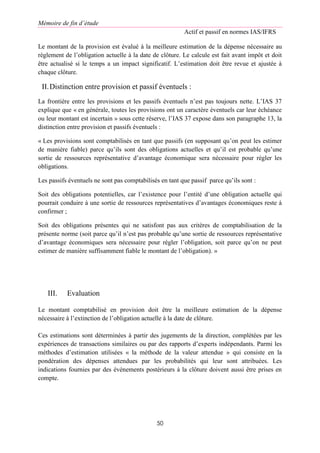 Mémoire de fin d’étude
Actif et passif en normes IAS/IFRS
50
Le montant de la provision est évalué à la meilleure estimation de la dépense nécessaire au
règlement de l’obligation actuelle à la date de clôture. Le calcule est fait avant impôt et doit
être actualisé si le temps a un impact significatif. L’estimation doit être revue et ajustée à
chaque clôture.
II.Distinction entre provision et passif éventuels :
La frontière entre les provisions et les passifs éventuels n’est pas toujours nette. L’IAS 37
explique que « en générale, toutes les provisions ont un caractère éventuels car leur échéance
ou leur montant est incertain » sous cette réserve, l’IAS 37 expose dans son paragraphe 13, la
distinction entre provision et passifs éventuels :
« Les provisions sont comptabilisés en tant que passifs (en supposant qu’on peut les estimer
de manière fiable) parce qu’ils sont des obligations actuelles et qu’il est probable qu’une
sortie de ressources représentative d’avantage économique sera nécessaire pour régler les
obligations.
Les passifs éventuels ne sont pas comptabilisés en tant que passif parce qu’ils sont :
Soit des obligations potentielles, car l’existence pour l’entité d’une obligation actuelle qui
pourrait conduire à une sortie de ressources représentatives d’avantages économiques reste à
confirmer ;
Soit des obligations présentes qui ne satisfont pas aux critères de comptabilisation de la
présente norme (soit parce qu’il n’est pas probable qu’une sortie de ressources représentative
d’avantage économiques sera nécessaire pour régler l’obligation, soit parce qu’on ne peut
estimer de manière suffisamment fiable le montant de l’obligation). »
III. Evaluation
Le montant comptabilisé en provision doit être la meilleure estimation de la dépense
nécessaire à l’extinction de l’obligation actuelle à la date de clôture.
Ces estimations sont déterminées à partir des jugements de la direction, complétées par les
expériences de transactions similaires ou par des rapports d’experts indépendants. Parmi les
méthodes d’estimation utilisées « la méthode de la valeur attendue » qui consiste en la
pondération des dépenses attendues par les probabilités qui leur sont attribuées. Les
indications fournies par des événements postérieurs à la clôture doivent aussi être prises en
compte.
 