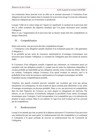 Mémoire de fin d’étude
Actif et passif en normes IAS/IFRS
51
Les évènements futurs pouvant avoir un effet sur le montant nécessaire à l’extinction d’une
obligation doivent être traduits dans le montant de la provision lorsqu’il existe des indications
objectives indiquant que ces évènements se produiront.
Lorsque l’effet de la valeur temps de l’argent est significatif, le montant de la provision doit
être la valeur actualisée des dépenses attendues que l’on pense nécessaires pour éteindre
l’obligation.
Dans ce cas, l’augmentation de la provision due au facteur temps doit être comptabilisée en
charges financières.
IV. Comptabilisation
Selon cette norme, une provision doit être comptabilisée lorsque :
d’obligation ».
Il est probable qu’une sortie de ressources représentatives d’avantages économiques sera
nécessaire pour éteindre l’obligation. Le montant de l’obligation peut être estimé de manière
fiable.
Si l’existence d’une obligation actuelle n’apparaît pas clairement, un événement passé est
considéré créé une obligation actuelle si, compte tenu de toutes les indications disponibles il
est plus probable qu’improbable qu’une obligation actuelle existe à la date de clôture. Dans le
cas échéant, l’entreprise indique l’existence d’un passif éventuel en annexes, sauf si la
probabilité d’une sortie de ressources représentatives d’avantages économiques est faible.
Cependant aucune comptabilisation possible.
Toutefois, des passifs éventuels peuvent connaître une évolution qui n’est pas prévue
initialement. En conséquence, ils sont évalués de façon continue pour déterminer si une sortie
d’avantages économiques est devenue probable. Dans ce cas, une provision est comptabilisée
dans les états financiers de l’exercice au cours duquel ce changement est intervenu. Par
ailleurs, en cas d’existence d’évènements indiquant la possibilité d’une entrée d’avantages
économiques pour l’entrepris, l’actif correspondant n’est comptabilisé que si la réalisation de
produits et quasi certaine. Dans le cas échéant, il s’agit d’un actif éventuel qu’il ne convient
pas de comptabiliser.
V. Remboursement
Lorsqu’il est attendu que tout ou partie de la dépense nécessaire à l’extinction d’une provision
sera remboursée par une autre partie, le remboursement doit être comptabilisé si et seulement
si l’entreprise à la quasi certitude de recevoir ce remboursement lors de l’extinction de
l’obligation.
 