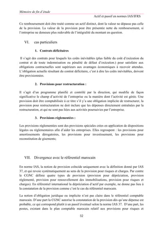 Mémoire de fin d’étude
Actif et passif en normes IAS/IFRS
52
Ce remboursement doit être traité comme un actif distinct, dont la valeur ne dépasse pas celle
de la provision. La valeur de la provision peut être présentée nette du remboursement, si
l’entreprise ne demeure plus redevable de l’intégralité du montant en question.
VI. cas particuliers
1. Contrats déficitaires
Il s’agit des contrats pour lesquels les coûts inévitables (plus faible du coût d’exécution du
contrat et de toute indemnisation ou pénalité de défaut d’exécution.) pour satisfaire aux
obligations contractuelles sont supérieurs aux avantages économiques à recevoir attendus.
L’obligation actuelle résultant du contrat déficitaire, c’est à dire les coûts inévitables, doivent
être provisionnées.
2. Provisions pour restructuration :
Il s’agit d’un programme planifié et contrôlé par la direction, qui modifie de façon
significative le champ d’activité de l’entreprise ou la manière dont l’activité est gérée. Une
provision doit être comptabilisée à ce titre s’il y’a une obligation implicite de restructurer, la
provision pour restructuration ne doit inclure que les dépenses directement entraînées par la
restructuration, et qui ne sont pas liées aux activités poursuivies par l’entreprise.
3. Provisions réglementées :
Les provisions réglementées sont des provisions spéciales crées en application de dispositions
légales ou réglementaires afin d’aider les entreprises. Elles regroupent : les provisions pour
amortissements dérogatoires, les provisions pour investissement, les provisions pour
reconstitution de gisements;
VII. Divergence avec le référentiel marocain
En norme IAS, la notion de provision coïncide uniquement avec la définition donné par IAS
37, et qui revoie systématiquement au sens de la provision pour risques et charges. Par contre
le CGNC définie quatre types de provision (provision pour dépréciation, provision
réglementé, provision pour renouvellement des immobilisations, provision pour risques et
charges). En référentiel international la dépréciation d’actif par exemple, ne donne pas lieu à
la constatation de la provision comme c’est le cas du référentiel marocain.
La notion d’obligation juridique ou implicite n’est pas claire dans le référentiel comptable
marocain. D’une part la CGNC autorise la constatation de la provision dès qu’une dépense est
probable, ce qui correspond plutôt à un passif éventuel selon la norme IAS 37. D’une part, les
postes, existant dans le plan comptable marocain relatif aux provisions pour risques et
 