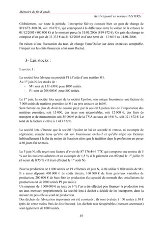 Mémoire de fin d’étude
Actif et passif en normes IAS/IFRS
59
Globalement, sur toute la période, l’entreprise Salvoy constate bien un gain de change de
819 672–800 00, soit 19 672 €, qui correspond à la différence entre la valeur de la créance le
01/12/2005 (800 000 €) et le montant perçu le 31/01/2006 (819 672 €). Ce gain de change se
compose d’un gain de 33 333 € au 31/12/2005 et d’une perte de –13 661€ au 31/01/2006.
En raison d’une fluctuation du taux de change Euro/Dollar sur deux exercices comptable,
l’impact sur les états financiers a lui aussi fluctué.
3- Les stocks :
Exercice 1 :
La société Iota fabrique un produit P1 à l’aide d’une matière M1.
Au 1er
juin N, les stocks de :
- M1 sont de 151 639 € pour 1000 unités.
- P1 sont de 708 000 € pour 800 unités.
Le 1er
juin, la société Iota reçoit de la société Upsilon, son unique fournisseur une facture de
7 000 unités de matières première de M1 au prix unitaire de 160 €.
Sont facturé en plus de droit de douane payé par la société Upsilon lors de l’importation des
matières première, soit 15 000, des taxes non récupérables, soit 12 000 €, des frais de
transport et de manutention soit 35 000 € et de la TVA au taux de 19,6 %, soit 321 672 €. Le
total de la facture s’élève à 1 413 672 €.
La société Iota s’étonne que la société Upsilon ne lui ait accordé ni remise, ni escompte de
règlement, compte tenu qu’elle est son fournisseur exclusif et qu’elle règle ses factures
habituellement à la fin du moins de livraison alors que la tradition dans la profession est payer
à 60 jours fin de mois.
Le 5 juin N, elle reçoit une facture d’avoir de 87 176,44 € TTC qui comporte une remise de 5
% sur les matières achetées et un escompte de 1,5 % si le paiement est effectué le 1er
juillet N
(il serait de 0,75 % s’il était effectué le 1er
août N).
Pour la production de 1 800 unités de P1 effectués en juin N, il été utilisé 5 800 unités de M1.
Il a aussi dépensé 430 000 € de coûts directs, 100 000 € de frais généraux variables de
production, 200 000 € de frais fixe de production (la capacité de normale des installations de
production est de 2000 unités P1 par mois).
Un emprunt de 1 000 000 € au taux de 6 % l’an a été effectué pou financer la production (on
un taux mensuel proportionnel). La société Iota à déchet a décidé de les incorporer, dans la
mesure du possible au coût de production.
Des déchets de fabrication importants ont été constatés : ils sont évalués à 100 unités à 30 €
(prix de vente moins frais de distribution). Les déchets non récupérables (montant anormaux)
sont également de 1000 unités.
 
