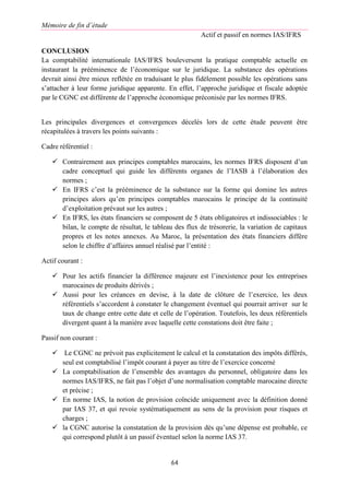 Mémoire de fin d’étude
Actif et passif en normes IAS/IFRS
64
CONCLUSION
La comptabilité internationale IAS/IFRS bouleversent la pratique comptable actuelle en
instaurant la prééminence de l’économique sur le juridique. La substance des opérations
devrait ainsi être mieux reflétée en traduisant le plus fidèlement possible les opérations sans
s’attacher à leur forme juridique apparente. En effet, l’approche juridique et fiscale adoptée
par le CGNC est différente de l’approche économique préconisée par les normes IFRS.
Les principales divergences et convergences décelés lors de cette étude peuvent être
récapitulées à travers les points suivants :
Cadre référentiel :
 Contrairement aux principes comptables marocains, les normes IFRS disposent d’un
cadre conceptuel qui guide les différents organes de l’IASB à l’élaboration des
normes ;
 En IFRS c’est la prééminence de la substance sur la forme qui domine les autres
principes alors qu’en principes comptables marocains le principe de la continuité
d’exploitation prévaut sur les autres ;
 En IFRS, les états financiers se composent de 5 états obligatoires et indissociables : le
bilan, le compte de résultat, le tableau des flux de trésorerie, la variation de capitaux
propres et les notes annexes. Au Maroc, la présentation des états financiers diffère
selon le chiffre d’affaires annuel réalisé par l’entité :
Actif courant :
 Pour les actifs financier la différence majeure est l’inexistence pour les entreprises
marocaines de produits dérivés ;
 Aussi pour les créances en devise, à la date de clôture de l’exercice, les deux
référentiels s’accordent à constater le changement éventuel qui pourrait arriver sur le
taux de change entre cette date et celle de l’opération. Toutefois, les deux référentiels
divergent quant à la manière avec laquelle cette constations doit être faite ;
Passif non courant :
 Le CGNC ne prévoit pas explicitement le calcul et la constatation des impôts différés,
seul est comptabilisé l’impôt courant à payer au titre de l’exercice concerné
 La comptabilisation de l’ensemble des avantages du personnel, obligatoire dans les
normes IAS/IFRS, ne fait pas l’objet d’une normalisation comptable marocaine directe
et précise ;
 En norme IAS, la notion de provision coïncide uniquement avec la définition donné
par IAS 37, et qui revoie systématiquement au sens de la provision pour risques et
charges ;
 la CGNC autorise la constatation de la provision dès qu’une dépense est probable, ce
qui correspond plutôt à un passif éventuel selon la norme IAS 37.
 