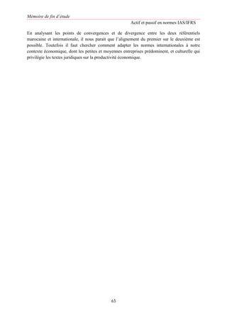 Mémoire de fin d’étude
Actif et passif en normes IAS/IFRS
65
En analysant les points de convergences et de divergence entre les deux référentiels
marocaine et internationale, il nous parait que l’alignement du premier sur le deuxième est
possible. Toutefois il faut chercher comment adapter les normes internationales à notre
contexte économique, dont les petites et moyennes entreprises prédominent, et culturelle qui
privilégie les textes juridiques sur la productivité économique.
 