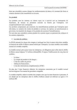 Mémoire de fin d’étude
Actif et passif en normes IAS/IFRS
7
donc pas considérés comme charges les remboursements de dettes et le montant des biens et
créances destinés à être immobilisés ou investis.
Les produits
Les produits sont les sommes ou valeurs reçus ou à recevoir soit en contrepartie de
fournitures, de travaux ou prestation exécutés ou fournis par l’entreprise, soit
exceptionnellement sans contrepartie.
Les produits comprennent, par extension, les immobilisations produits par l’entreprise pour
elle-même, la variation des stocks de produits et services, les reprises sur amortissement et
provisions, les transferts de changes et les produits de cessions d’immobilisations.
Ne sont donc pas considérés comme produits les sommes reçues en paiement des créances et
les sommes empruntées.
 Les états de synthèse :
Le PCGE présente les classes des comptes et aménage leur liste et nature selon deux modèles
en fonction du chiffre d’affaires annuel réalisé par l’entreprise. Les deux modèles sont modèle
normal et le modèle simplifié.
Le modèle normal, prévu pour toutes les entreprises, est obligatoire pour celles dont le chiffre
d’affaires annuel dépasse 7,5 millions dirham(DH). Il impose l’établissement de cinq états de
synthèse :
- Le bilan ;
- Le compte de produits et de charges ;
- L’état des soldes de gestion
- Tableau de financement ;
- L’état des informations complémentaires (ETIC)
En plus des 5 états financiers élaborés, les entreprises concernées par le modèle normal
doivent disposer d’un manuel de procédure comptable.
Le modèle simplifié, réduit le nombre des comptes ainsi que les états financiers à présenter. Il
est adopté par les entreprises dont le chiffre d’affaires annuel est inférieur ou égale à 7,5
millions DH.
 