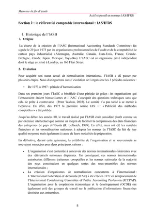 Mémoire de fin d’étude
Actif et passif en normes IAS/IFRS
8
Section 2 : le référentiel comptable international : IAS/IFRS
I. Historique de l’IASB
1. Origine
La charte de la création de l’IASC (International Accounting Standards Committee) fut
signée le 29 juin 1973 par les organisations professionnelles de l’audit et de la comptabilité de
certain pays industrialisé (Allemagne, Australie, Canada, Etats-Unis, France, Grande-
Bretagne, Irlande, Japon, Mexique, Pays-Bas). L’IASC est un organisme privé indépendant
dont le siège est situé à Londres, au 166 Fleet Street.
2. Evolution
Pour acquérir son statut actuel de normalisation international, l’IASB a dû passer par
plusieurs étapes. Nous distinguerons dans l’évolution de l’organisme les 3 périodes suivantes :
- De 1973 à 1987 : période d’harmonisation
Dans ses premiers jours l’IASC a bénéficié d’une période de grâce : les organisations qui
l’entouraient étaient bienveillantes et l’IASC s’occupait des questions techniques sans que
cela ne prête à controverse (Peter Walton, 2003). Le comité n’a pas tardé à se mettre à
l’épreuve. En effet, dès 1975 la première norme IAS 1 : « Publicité des méthodes
comptables » a été publiée.
Jusqu’au début des années 80, le travail réalisé par l’IASB était considéré plutôt comme un
pur exercice intellectuel que comme un moyen de faciliter la comparaison des états financiers
des entreprises de pays différents (R. Leftwich, 1999). En effet, rares ont été les marchés
financiers et les normalisations nationaux à adopter les normes de l’IASC du fait de leur
qualité moyenne mais également à cause de leurs modalités de préparation.
En définitive, durant cette quinzaine, la crédibilité de l’organisation et sa souveraineté se
trouvaient menacées pour deux principaux raisons :
 L’organisation s’est contentée à concevoir des normes internationales cohérentes avec
des référentiels nationaux disparates. Par conséquent, ces normes internationales
autorisaient différents traitement comptables et les normes nationales de la majorité
des pays constituaient en quelques sortes des sous-ensembles des normes
internationales ;
 La création d’organismes de normalisation concurrents à l’international :
L’International Federation of Accounts (IFAC) a été créé en 1977 en remplacement de
l’International Coordinating Committee of Public Accounting Profession (ICCPAP).
L’organisation pour la coopération économique et le développement (OCDE) ont
également créé des groupes de travail sur la publication d’informations financières
destinées aux entreprises.
 