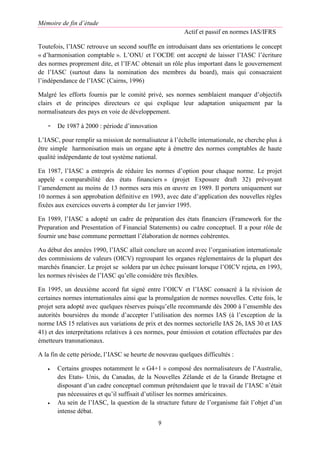 Mémoire de fin d’étude
Actif et passif en normes IAS/IFRS
9
Toutefois, l’IASC retrouve un second souffle en introduisant dans ses orientations le concept
« d’harmonisation comptable ». L’ONU et l’OCDE ont accepté de laisser l’IASC l’écriture
des normes proprement dite, et l’IFAC obtenait un rôle plus important dans le gouvernement
de l’IASC (surtout dans la nomination des membres du board), mais qui consacraient
l’indépendance de l’IASC (Cairns, 1996)
Malgré les efforts fournis par le comité privé, ses normes semblaient manquer d’objectifs
clairs et de principes directeurs ce qui explique leur adaptation uniquement par la
normalisateurs des pays en voie de développement.
- De 1987 à 2000 : période d’innovation
L’IASC, pour remplir sa mission de normalisateur à l’échelle internationale, ne cherche plus à
être simple harmonisation mais un organe apte à émettre des normes comptables de haute
qualité indépendante de tout système national.
En 1987, l’IASC a entrepris de réduire les normes d’option pour chaque norme. Le projet
appelé « comparabilité des états financiers » (projet Exposure draft 32) prévoyant
l’amendement au moins de 13 normes sera mis en œuvre en 1989. Il portera uniquement sur
10 normes à son approbation définitive en 1993, avec date d’application des nouvelles règles
fixées aux exercices ouverts à compter du 1er janvier 1995.
En 1989, l’IASC a adopté un cadre de préparation des états financiers (Framework for the
Preparation and Presentation of Financial Statements) ou cadre conceptuel. Il a pour rôle de
fournir une base commune permettant l’élaboration de normes cohérentes.
Au début des années 1990, l’IASC allait conclure un accord avec l’organisation internationale
des commissions de valeurs (OICV) regroupant les organes réglementaires de la plupart des
marchés financier. Le projet se soldera par un échec puissant lorsque l’OICV rejeta, en 1993,
les normes révisées de l’IASC qu’elle considère très flexibles.
En 1995, un deuxième accord fut signé entre l’OICV et l’IASC consacré à la révision de
certaines normes internationales ainsi que la promulgation de normes nouvelles. Cette fois, le
projet sera adopté avec quelques réserves puisqu’elle recommande dès 2000 à l’ensemble des
autorités boursières du monde d’accepter l’utilisation des normes IAS (à l’exception de la
norme IAS 15 relatives aux variations de prix et des normes sectorielle IAS 26, IAS 30 et IAS
41) et des interprétations relatives à ces normes, pour émission et cotation effectuées par des
émetteurs transnationaux.
A la fin de cette période, l’IASC se heurte de nouveau quelques difficultés :
 Certains groupes notamment le « G4+1 » composé des normalisateurs de l’Australie,
des Etats- Unis, du Canadas, de la Nouvelles Zélande et de la Grande Bretagne et
disposant d’un cadre conceptuel commun prétendaient que le travail de l’IASC n’était
pas nécessaires et qu’il suffisait d’utiliser les normes américaines.
 Au sein de l’IASC, la question de la structure future de l’organisme fait l’objet d’un
intense débat.
 