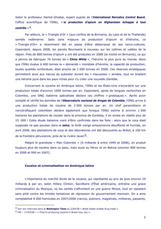 Selon le professeur Hamid Ghodse, expert auprès de l’International Narcotics Control Board,
l’office scientifique de l’ONU, « la production d’opium en Afghanistan échappe à tout
contrôle »4.
Par ailleurs, le « Triangle d'Or » (aux confins de la Birmanie, du Laos et de la Thaïlande)
semble redémarrer. Jadis zone majeure de production d'opium et d'héroïne, ce
« Triangle d’Or» a récemment été en passe d'être débarrassé de ses narco-cultures.
Cependant, depuis 2008, les pavots fleurissent à nouveau sur les collines et vallées de la
région. Près de 800 tonnes d'opium y ont été produites en 2008 (la moitié en Birmanie), ce qui
a permis de fabriquer 70 tonnes de « China White », l'héroïne la plus pure du monde. Alors
que l’ONU évalue à 400 tonnes la « demande » mondiale d’héroïne, la capacité de production,
toutes qualités confondues, était proche de 1 000 tonnes en 2008. Ces réserves stratégiques
permettent ainsi aux narcos de subsister durant les « mauvaises » années, tout en bradant
une héroïne pure dans les pays riches pour s'y créer une nouvelle clientèle.
Concernant la cocaïne en Amérique latine, l'ONU et les États-Unis s’accordent sur une
production totale d'environ 1000 tonnes par an. Cependant, après de longues recherches en
Colombie, une ONG italienne spécialisée déclare ces chiffres « grotesques ». Après avoir
compilé et vérifié les données de l'Observatorio nacional de drogas de Colombia, l'ONG arrive à
une production totale de cocaïne de 2 000 tonnes par an. Un chef paramilitaire et
narcotrafiquant colombien déclare également que lorsque l'ONU estime à environ 1 500
hectares les plantations de cocaïer dans la province de Cordoba, il en existe en réalité plus de
15 000 ! Cette étude italienne vient d’être confirmée dans les faits : alors que la coca était
supposée ne pas pousser dans la selva, la forêt vierge amazonienne étouffante et humide, en
avril 2008, des plantations de coca et des laboratoires ont été découverts au Brésil, à 100 km
de la frontière péruvienne, près de la rivière Javari5.
Malgré le grandiose « Plan Colombie » (6 milliards $ entre 1999 et 2008), on produit
toujours plus de cocaïne dans ce pays, mais aussi au Pérou et en Bolivie (environ 800 tonnes
en 2000 et 990 en 2007).
Cocaïne et criminalisation en Amérique latine
L’importance du marché illicite de la cocaïne, qui représente au prix de gros environ 25
milliards $ par an, selon Hillary Clinton, Secrétaire d'État américaine, entraîne une grave
criminalisation du Mexique, où les cartels s'affrontent en une guerre féroce, tout en ripostant
sans pitié contre les timides tentatives de répression du gouvernement mexicain. On a ainsi
comptabilisé 8 000 homicides en 2007/2008 (narcos, policiers, magistrats, militaires, passants,
4 Voir son interview dans le Washington Times du 2/04/08 « Weak states enable drug trade ».
5 UPI – 17/03/08 – « They’re producing cocaine in Brasil now, too ».
2
 