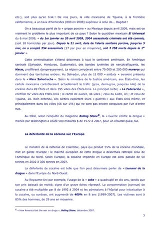etc.), soit plus qu’en Irak ! De nos jours, la ville mexicaine de Tijuana, à la frontière
californienne, a un taux d'homicides (800 en 2008) supérieur à celui de... Bagdad !
On a beaucoup parlé de la « grippe porcine » au Mexique depuis avril 2009, mais est-ce
vraiment le problème le plus important de ce pays ? Selon le quotidien mexicain El Universal
du 6 mai 2009, « du 1er janvier au 20 avril 2009, 2004 assassinats criminels ont été commis,
(soit 18 homicides par jour). Depuis le 21 avril, date de l'alerte sanitaire porcine, jusqu'au 5
mai, on a compté 254 assassinats (17 par jour en moyenne), soit 2 258 morts depuis le 1er
janvier ».
Cette criminalisation s’étend désormais à tout le continent américain. En Amérique
centrale (Salvador, Honduras, Guatemala), des bandes juvéniles de narcotrafiquants, les
Maras, prolifèrent dangereusement. La région compterait entre 70 000 et 200 000 mareros qui
dominent des territoires entiers. Au Salvador, plus de 11 000 « soldats » seraient présents
dans la « Mara Salvatrucha ». Selon le ministère de la Justice américain, aux États-Unis, les
cartels mexicains contrôleraient actuellement le trafic (gros, demi-gros, jusqu'au kilo) de la
cocaïne dans 49 États et dans 195 villes des États-Unis. Le principal cartel, « La Federación »,
contrôle 82 villes des Etats-Unis ; le cartel de Juarez, 44 villes ; celui du Golfe, 43 ; et celui de
Tijuana, 20. Bien entendu, ces cartels exportent leurs « guerres » aux États-Unis même, et
principalement dans les villes (66 sur 195) qui ne sont pas encore conquises par l'un d'entre
eux.
Au total, selon l’enquête du magazine Rolling Stone6, la « Guerre contre la drogue »
menée par Washington a coûté 500 milliards $ de 1972 à 2007, pour un résultat quasi-nul.
La déferlante de la cocaïne sur l’Europe
Le ministre de la Défense de Colombie, pays qui produit 55% de la cocaïne mondiale,
met en garde l'Europe : le marché européen de cette drogue a désormais rattrapé celui de
l'Amérique du Nord. Selon Europol, la cocaïne importée en Europe est ainsi passée de 50
tonnes en 2002 à 300 tonnes en 2007.
La déferlante de cocaïne est telle que l’on peut désormais parler de « tsunami de la
drogue » dans l’Europe du Nord-Ouest.
Au Royaume-Uni par exemple, l’usage de la « coke » a quadruplé en dix ans, tandis que
son prix baissait de moitié, signe d'un grave échec répressif. La consommation (connue) de
cocaïne a été multipliée par 8 de 1992 à 2004 et les admissions à l’hôpital pour intoxication à
la cocaïne, ou surdose, ont augmenté de 400% en 8 ans (1999-2007). Les victimes sont à
85% des hommes, de 29 ans en moyenne.
6 « How America lost the war on drugs », Rolling Stone, décembre 2007.
3
 