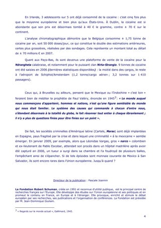 4
En Irlande, 3 adolescents sur 5 ont déjà consommé de la cocaïne : c’est cinq fois plus
que la moyenne européenne et bien plus qu’aux États-Unis. À Dublin, la cocaïne est si
abondante que son prix est désormais tombé à 40 € le gramme, contre ± 70 € sur le
continent.
L’analyse chromatographique démontre que la Belgique consomme ± 1,75 tonne de
cocaïne par an, soit 50 000 doses/jour, ce qui constitue le double des estimations antérieures,
certes plus grossières, réalisées par des sondages. Cela représente un montant total au détail
de ± 70 millions € en 2007.
Quant aux Pays-Bas, ils sont devenus une plateforme de vente de la cocaïne pour la
Ndrangheta calabraise, et notamment pour le puissant clan Nirta-Strangio. 9 tonnes de cocaïne
ont été saisies en 2006 (dernières statistiques disponibles) : la moitié dans des cargos, le reste
à l’aéroport de Schiphol/Amsterdam (1,2 tonne/cargo aérien ; 3,2 tonnes sur 1 410
passagers).
Ceux qui, à Bruxelles ou ailleurs, pensent que le Mexique ou l’Indochine « c’est loin »
feraient bien de méditer la prophétie de Paul Valéry, énoncée en 19457: « Le monde auquel
nous commençons d’appartenir, hommes et nations, n’est qu’une figure semblable du monde
qui nous était familier. Le système des causes qui commande à chacun d’entre nous,
s’étendant désormais à la totalité du globe, le fait résonner tout entier à chaque ébranlement ;
il n’y a plus de questions finies pour être finies sur un point ».
De fait, les sociétés criminelles d’Amérique latine (Cartels, Maras) sont déjà implantées
en Espagne, pays fragilisé par la crise et dans lequel une criminalité « à la mexicaine » semble
émerger. En janvier 2009, par exemple, alors que Léonidas Vargas, gros « narco » colombien
et ex-lieutenant de Pablo Escobar, attendait son procès dans un hôpital madrilène après avoir
été capturé en 2006, un tueur a surgi dans sa chambre et l'a foudroyé de plusieurs balles,
l’empêchant ainsi de s’épancher. Si de tels épisodes sont monnaie courante de Mexico à San
Salvador, ils sont encore rares dans l'Union européenne. Jusqu'à quand ?
Directeur de la publication : Pascale Joannin
La Fondation Robert Schuman, créée en 1991 et reconnue d'utilité publique, est le principal centre de
recherches français sur l'Europe. Elle développe des études sur l'Union européenne et ses politiques et en
promeut le contenu en France, en Europe et à l'étranger. Elle provoque, enrichit et stimule le débat
européen par ses recherches, ses publications et l'organisation de conférences. La Fondation est présidée
par M. Jean-Dominique Giuliani.
7 « Regards sur le monde actuel », Gallimard, 1945.
 