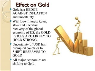 Effect on GoldEffect on Gold
Gold is a HEDGE
AGAINST INFLATION
and uncertainty
With Low Interest Rates;
slow and uncertain
recovery of the global
economy of US, the GOLD
PRICES ARE LIKELY TO
HOLD STRONG.
Uncertainty of USD has
prompted countries to
SHIFT RESERVES TO
GOLD
All major economies are
shifting to Gold
 