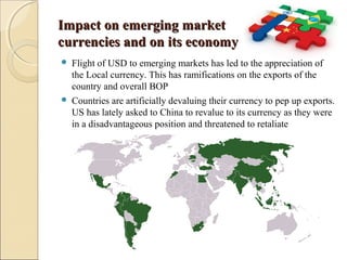 Impact on emerging marketImpact on emerging market
currencies and on its economycurrencies and on its economy
 Flight of USD to emerging markets has led to the appreciation of
the Local currency. This has ramifications on the exports of the
country and overall BOP
 Countries are artificially devaluing their currency to pep up exports.
US has lately asked to China to revalue to its currency as they were
in a disadvantageous position and threatened to retaliate
 
