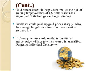 (Cont..)(Cont..)
Gold purchases could help China reduce the risk of
holding large volumes of US dollar assets as a
major part of its foreign exchange reserves
Purchases could push up gold prices sharply. Also,
the average long-term returns on investment in
gold are low.
If China purchases gold on the international
market price will surge which would in turn affect
Domestic Individual Consumers
 