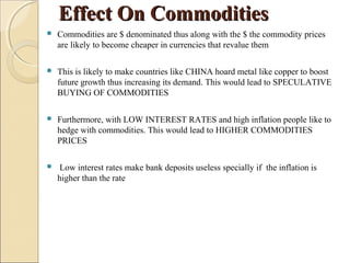 Effect On CommoditiesEffect On Commodities
 Commodities are $ denominated thus along with the $ the commodity prices
are likely to become cheaper in currencies that revalue them
 This is likely to make countries like CHINA hoard metal like copper to boost
future growth thus increasing its demand. This would lead to SPECULATIVE
BUYING OF COMMODITIES
 Furthermore, with LOW INTEREST RATES and high inflation people like to
hedge with commodities. This would lead to HIGHER COMMODITIES
PRICES
 Low interest rates make bank deposits useless specially if the inflation is
higher than the rate
 