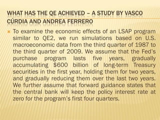 WHAT HAS THE QE ACHIEVED – A STUDY BY VASCO
CÚRDIA AND ANDREA FERRERO
 To examine the economic effects of an LSAP program
similar to QE2, we run simulations based on U.S.
macroeconomic data from the third quarter of 1987 to
the third quarter of 2009. We assume that the Fed’s
purchase program lasts five years, gradually
accumulating $600 billion of long-term Treasury
securities in the first year, holding them for two years,
and gradually reducing them over the last two years.
We further assume that forward guidance states that
the central bank will keep the policy interest rate at
zero for the program’s first four quarters.
 