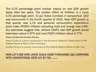 NOW LET’S SEE HOW LARGE SCALE ASSET PURCHASES (QE) COMPARES
WITH CONVENTIONAL RATE CUT BY FED ………
The 0.13 percentage point median impact on real GDP growth
fades after two years. The median effect on inflation is a mere
0.03 percentage point. To put these numbers in perspective, QE2
was announced in the fourth quarter of 2010. Real GDP growth in
that quarter was 1.1% and personal consumption expenditure
price index (PCEPI) inflation excluding food and energy was 0.8%.
Our estimates suggest that, without LSAPs, real GDP growth would
have been about 0.97% and core PCEPI inflation about 0.77%.
Vasco Cúrdia and Andrea Ferrero
Vasco Cúrdia is a senior economist in the Economic Research Department of the
Federal Reserve Bank of San Francisco.
Andrea Ferrero is a senior economist at the Federal Reserve Bank of New York.
 