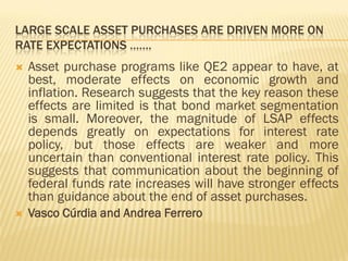 LARGE SCALE ASSET PURCHASES ARE DRIVEN MORE ON
RATE EXPECTATIONS …….
 Asset purchase programs like QE2 appear to have, at
best, moderate effects on economic growth and
inflation. Research suggests that the key reason these
effects are limited is that bond market segmentation
is small. Moreover, the magnitude of LSAP effects
depends greatly on expectations for interest rate
policy, but those effects are weaker and more
uncertain than conventional interest rate policy. This
suggests that communication about the beginning of
federal funds rate increases will have stronger effects
than guidance about the end of asset purchases.
 Vasco Cúrdia and Andrea Ferrero
 