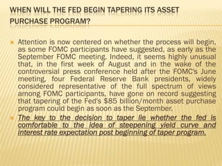 WHEN WILL THE FED BEGIN TAPERING ITS ASSET
PURCHASE PROGRAM?
 Attention is now centered on whether the process will begin,
as some FOMC participants have suggested, as early as the
September FOMC meeting. Indeed, it seems highly unusual
that, in the first week of August and in the wake of the
controversial press conference held after the FOMC's June
meeting, four Federal Reserve Bank presidents, widely
considered representative of the full spectrum of views
among FOMC participants, have gone on record suggesting
that tapering of the Fed's $85 billion/month asset purchase
program could begin as soon as the September.
 The key to the decision to taper lie whether the fed is
comfortable to the idea of steepening yield curve and
interest rate expectation post beginning of taper program.
 