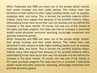 When Treasuries and MBS are taken out of the private sector market,
their prices increase and their yields decline. This makes them less
attractive to hold relative to other higher-yielding assets such as equities,
corporate debt, and loans. This is termed the portfolio balance effect.
Indeed, many have argued that because of the portfolio balance effect,
yield-seeking funds have found their way into equities and are behind the
increase in the stock market. Of course, this was one of the intents of
the asset purchase program: the hope was that an increase in perceived
wealth would stimulate consumer spending, encourage investment and
promote economic growth.
When Treasuries and MBS are taken out of the private sector market,
their prices increase and their yields decline. This makes them less
attractive to hold relative to other higher-yielding assets such as equities,
corporate debt, and loans. This is termed the portfolio balance effect.
Indeed, many have argued that because of the portfolio balance effect,
yield-seeking funds have found their way into equities and are behind the
increase in the stock market. Of course, this was one of the intents of
the asset purchase program: the hope was that an increase in perceived
wealth would stimulate consumer spending, encourage investment and
promote economic growth.
 