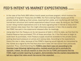 FED’S INTENT VS MARKET EXPECTATIONS ……
 In the case of the Fed's $85 billion/month asset purchase program, which involves the
purchase of long-term Treasuries and MBS, the Fed is taking these assets out of the
private market, bidding up their prices, lowering their yields, and interfering with both the
normal term structure and market expectations about future rates. By doing so, the FOMC
is over riding market expectations and is de facto signaling that it intends to keep short-
term interest rates lower than the might otherwise expected. In fact, this is exactly what
the FOMC has said in the statements released after its meetings.
 Using data from the Treasury on its net issuance of debt in 2013 to date, we find that the
Federal Reserve has purchased 75% of those securities. So, if the Fed were to begin to
scale back its purchases, more Treasury supply would be available to the private sector,
putting downward pressure on prices and raising rates. According to the expectations
theory the rise in rates, because of the FOMC's tapering would logically be interpreted by
the market as a signal by the Fed that short-term rates will rise sooner than previously
expected. Thus, notwithstanding the FOMC's view that it was not (according to the
theories it was following) tightening policy, markets would be led to conclude the
opposite. Indeed, the abrupt reaction to even the hint by FOMC participants that the
FOMC might consider tapering its program, demonstrates that the market interpreted the
talk as a signal that rates would rise sooner than expected.
 