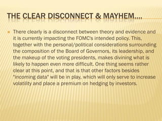 THE CLEAR DISCONNECT & MAYHEM….
 There clearly is a disconnect between theory and evidence and
it is currently impacting the FOMC's intended policy. This,
together with the personal/political considerations surrounding
the composition of the Board of Governors, its leadership, and
the makeup of the voting presidents, makes divining what is
likely to happen even more difficult. One thing seems rather
clear at this point, and that is that other factors besides
"incoming data" will be in play, which will only serve to increase
volatility and place a premium on hedging by investors.
 