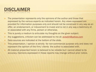 DISCLAIMER
 The presentation represents only the opinions of the author and those that
expressed by the various experts as indicated herein. Any views expressed are
provided for information purposes only and should not be construed in any way as an
offer, an endorsement, or inducement to invest and is not in any way a testimony of,
or associated with any firms, person or otherwise.
 This is purely a medium to articulate my thoughts on the given subject.
 Any suggestions, criticism can be addressed to me at: avisekh@yahoo.com
 Data sources are indicated at the bottom of the slide.
 This presentation / opinion is strictly for non-commercial purpose only and does not
represent the opinion of the firm/ clients the author is associated with.
 All material presented herein is believed to be reliable but I cannot attest to its
accuracy. Opinions expressed in these reports may change without prior notice.
 
