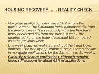 HOUSING RECOVERY …… REALITY CHECK
 Mortgage applications decreased 4.7% from the
previous week The Refinance Index decreased 4% from
the previous week The seasonally adjusted Purchase
Index decreased 5% from the previous week The
unadjusted Purchase Index decreased 6% compared
with the previous week
 One week does not make a trend, but the trend looks
ominous. The weekly application surveys show a decline
in mortgage applications for the 13th time in 15 weeks.
 Curiously, refinance applications, although trending
lower, still account for about 63% of applications.
 