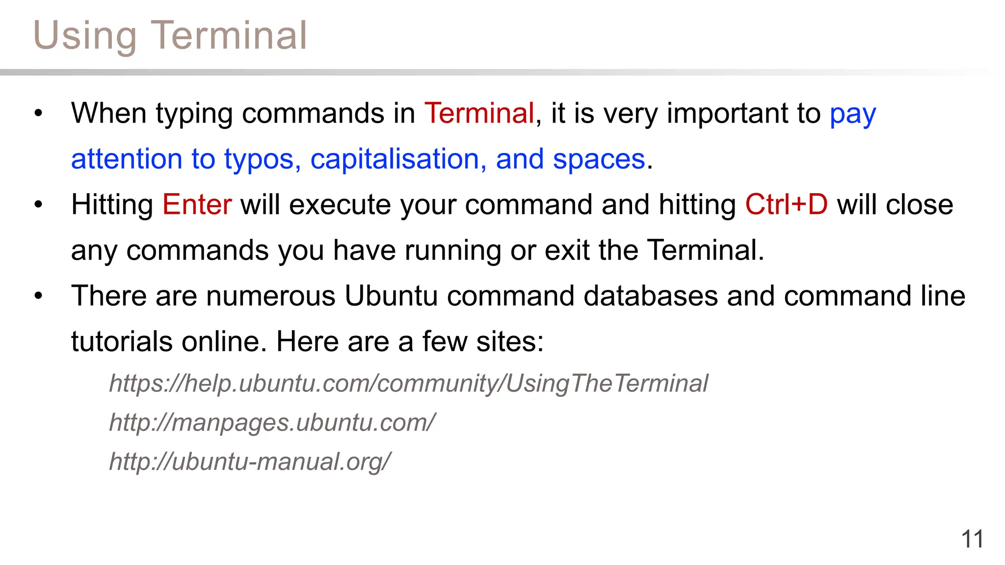 Using Terminal
11
• When typing commands in Terminal, it is very important to pay
attention to typos, capitalisation, and spaces.
• Hitting Enter will execute your command and hitting Ctrl+D will close
any commands you have running or exit the Terminal.
• There are numerous Ubuntu command databases and command line
tutorials online. Here are a few sites:
https://help.ubuntu.com/community/UsingTheTerminal
http://manpages.ubuntu.com/
http://ubuntu-manual.org/
 