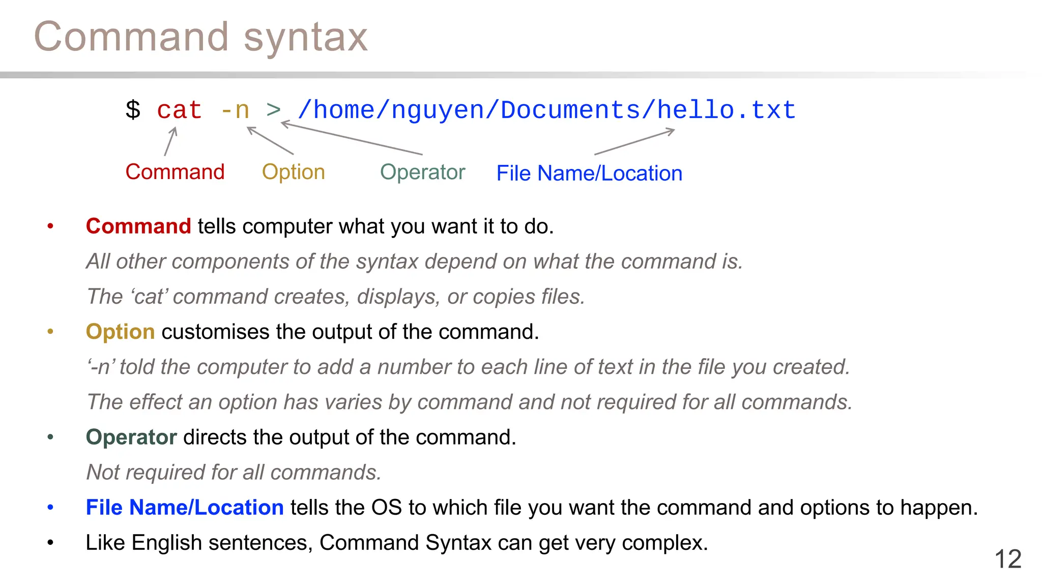Command syntax
12
• Command tells computer what you want it to do.
All other components of the syntax depend on what the command is.
The ‘cat’ command creates, displays, or copies files.
• Option customises the output of the command.
‘-n’ told the computer to add a number to each line of text in the file you created.
The effect an option has varies by command and not required for all commands.
• Operator directs the output of the command.
Not required for all commands.
• File Name/Location tells the OS to which file you want the command and options to happen.
• Like English sentences, Command Syntax can get very complex.
$ cat -n > /home/nguyen/Documents/hello.txt
Command Option Operator File Name/Location
 