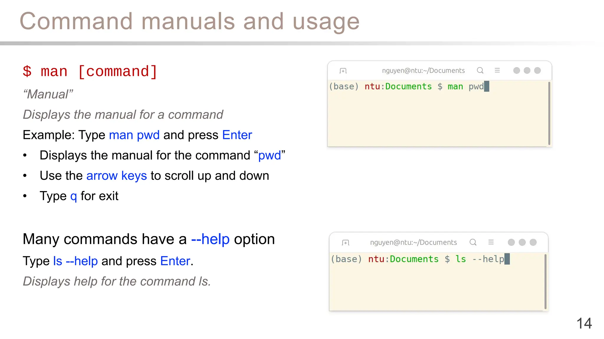 Command manuals and usage
14
$ man [command]
“Manual”
Displays the manual for a command
Example: Type man pwd and press Enter
• Displays the manual for the command “pwd”
• Use the arrow keys to scroll up and down
• Type q for exit
Many commands have a --help option
Type ls --help and press Enter.
Displays help for the command ls.
 