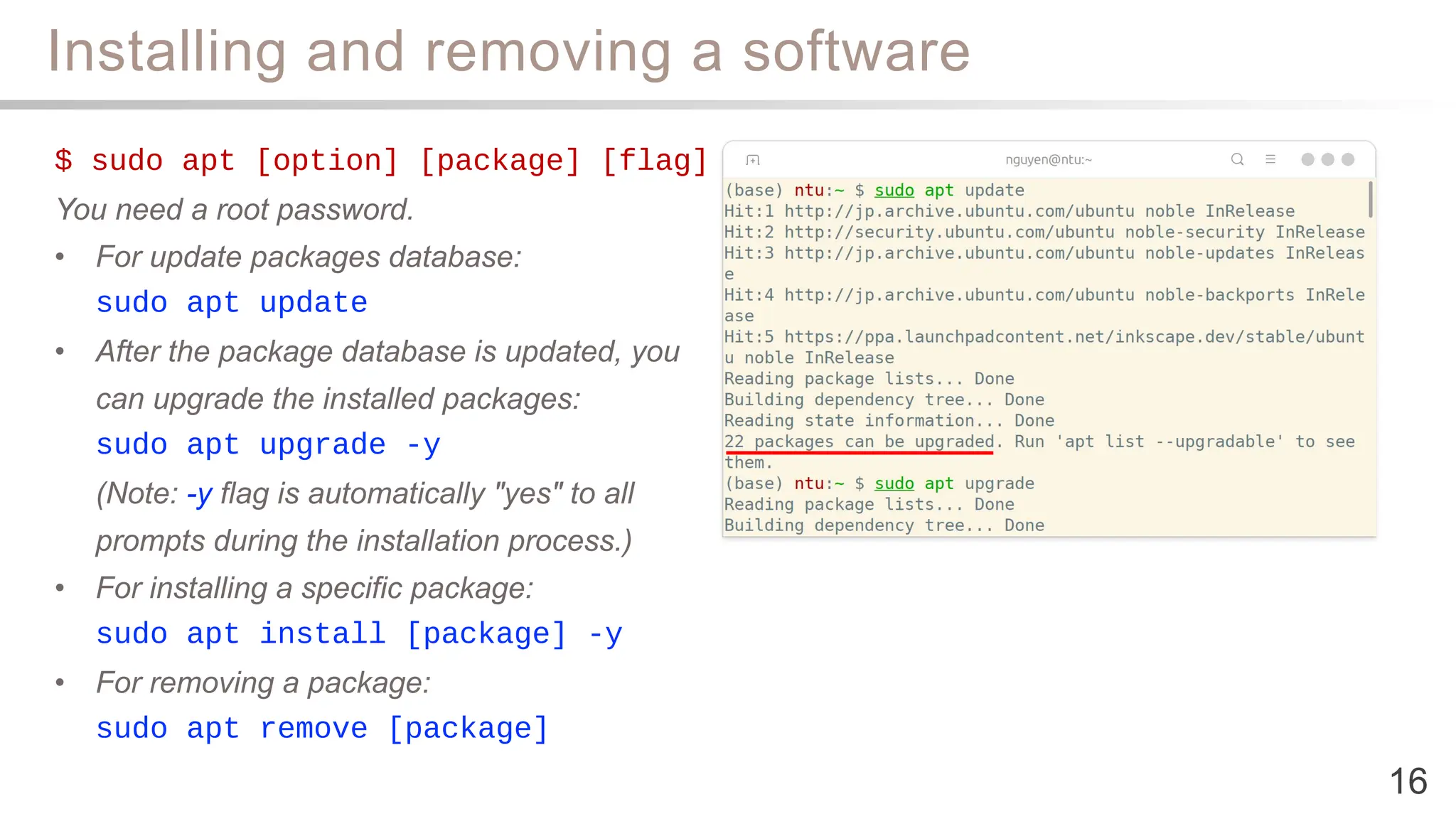 Installing and removing a software
16
$ sudo apt [option] [package] [flag]
You need a root password.
• For update packages database:
sudo apt update
• After the package database is updated, you
can upgrade the installed packages:
sudo apt upgrade -y
(Note: -y flag is automatically "yes" to all
prompts during the installation process.)
• For installing a specific package:
sudo apt install [package] -y
• For removing a package:
sudo apt remove [package]
 
