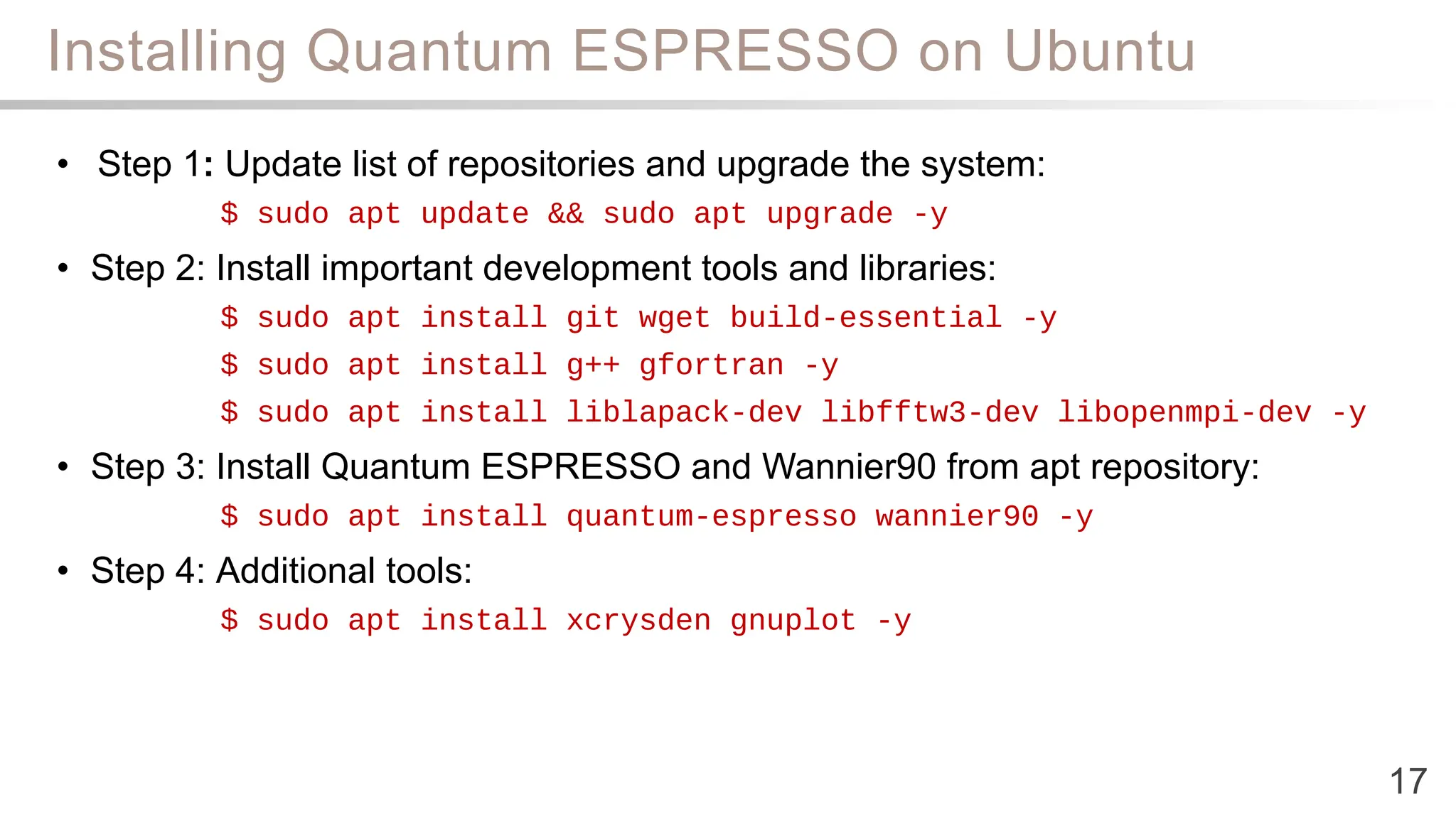 Installing Quantum ESPRESSO on Ubuntu
17
• Step 1: Update list of repositories and upgrade the system:
$ sudo apt update && sudo apt upgrade -y
• Step 2: Install important development tools and libraries:
$ sudo apt install git wget build-essential -y
$ sudo apt install g++ gfortran -y
$ sudo apt install liblapack-dev libfftw3-dev libopenmpi-dev -y
• Step 3: Install Quantum ESPRESSO and Wannier90 from apt repository:
$ sudo apt install quantum-espresso wannier90 -y
• Step 4: Additional tools:
$ sudo apt install xcrysden gnuplot -y
 