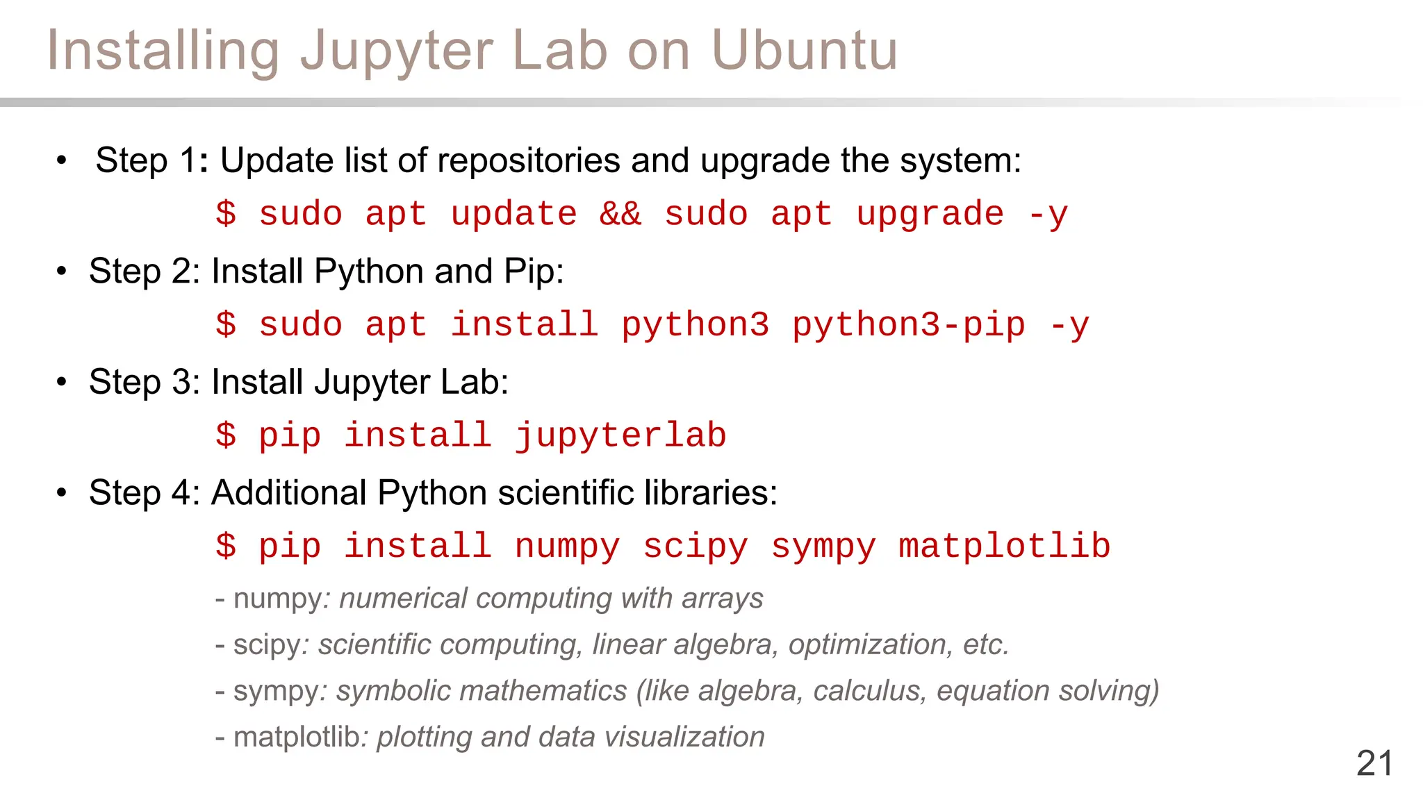 Installing Jupyter Lab on Ubuntu
21
• Step 1: Update list of repositories and upgrade the system:
$ sudo apt update && sudo apt upgrade -y
• Step 2: Install Python and Pip:
$ sudo apt install python3 python3-pip -y
• Step 3: Install Jupyter Lab:
$ pip install jupyterlab
• Step 4: Additional Python scientific libraries:
$ pip install numpy scipy sympy matplotlib
- numpy: numerical computing with arrays
- scipy: scientific computing, linear algebra, optimization, etc.
- sympy: symbolic mathematics (like algebra, calculus, equation solving)
- matplotlib: plotting and data visualization
 