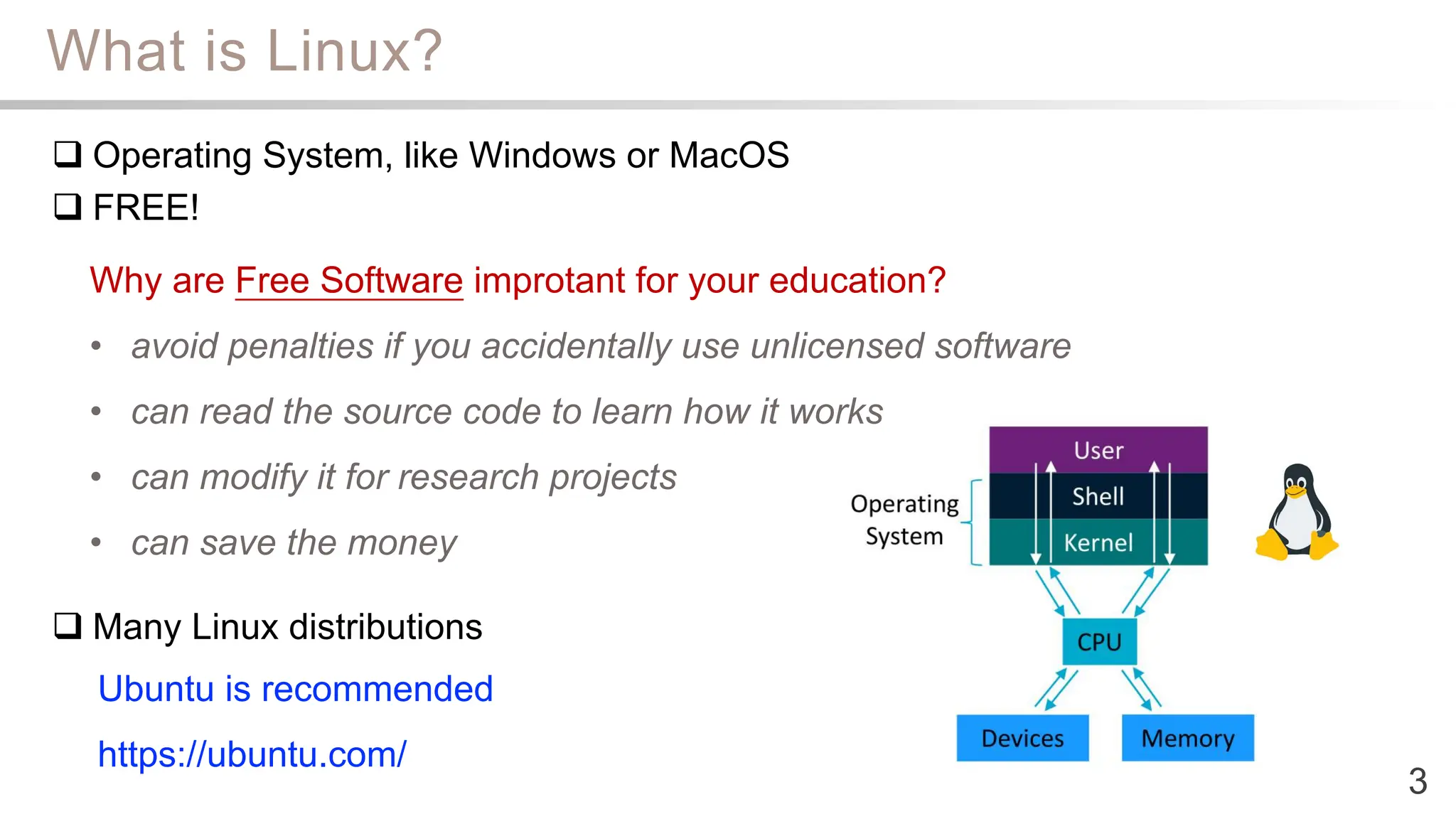 What is Linux?
3
 Operating System, like Windows or MacOS
 FREE!
 Many Linux distributions
Why are Free Software improtant for your education?
• avoid penalties if you accidentally use unlicensed software
• can read the source code to learn how it works
• can modify it for research projects
• can save the money
Ubuntu is recommended
https://ubuntu.com/
 