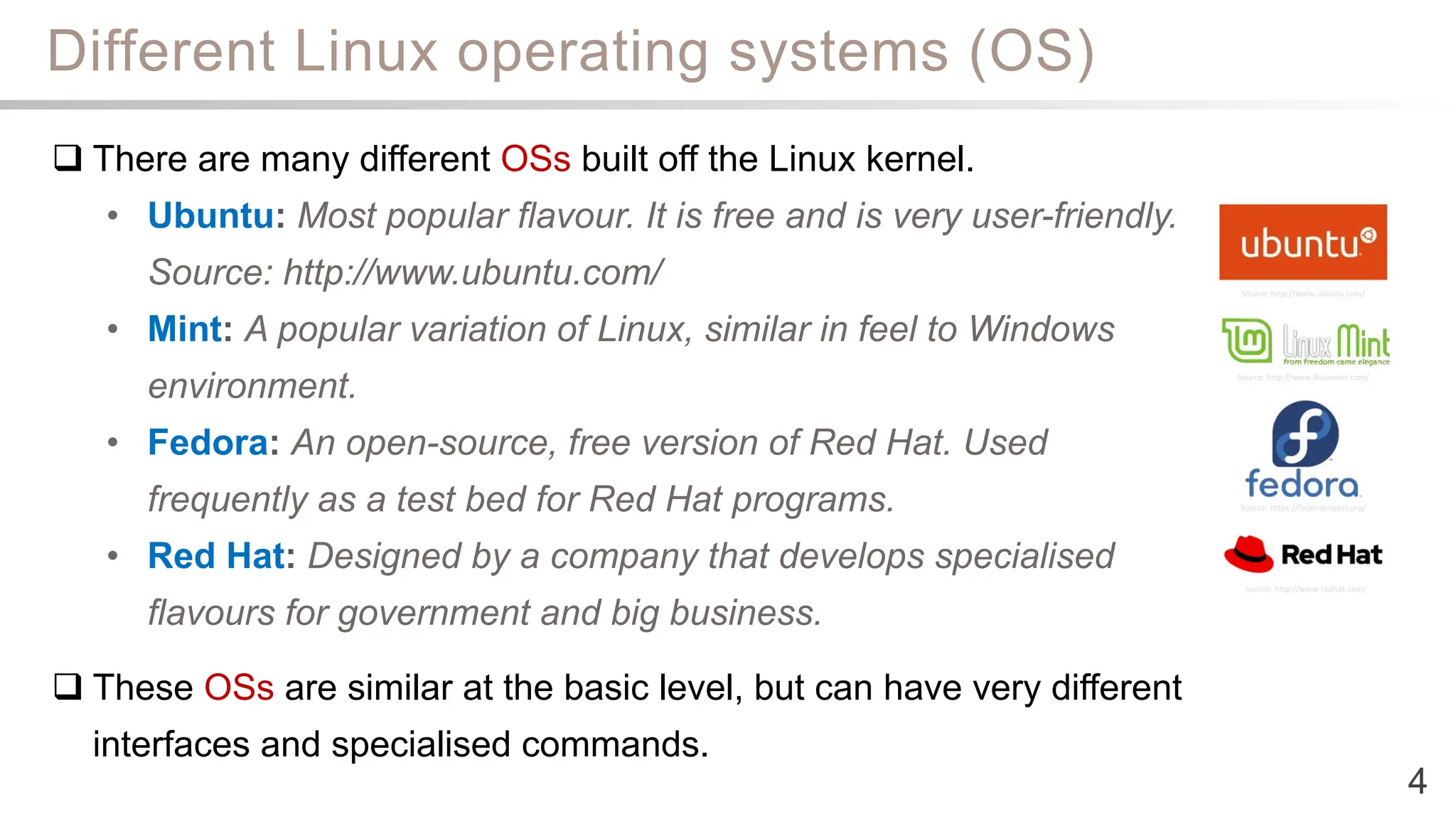 Different Linux operating systems (OS)
4
 There are many different OSs built off the Linux kernel.
• Ubuntu: Most popular flavour. It is free and is very user-friendly.
Source: http://www.ubuntu.com/
• Mint: A popular variation of Linux, similar in feel to Windows
environment.
• Fedora: An open-source, free version of Red Hat. Used
frequently as a test bed for Red Hat programs.
• Red Hat: Designed by a company that develops specialised
flavours for government and big business.
 These OSs are similar at the basic level, but can have very different
interfaces and specialised commands.
 