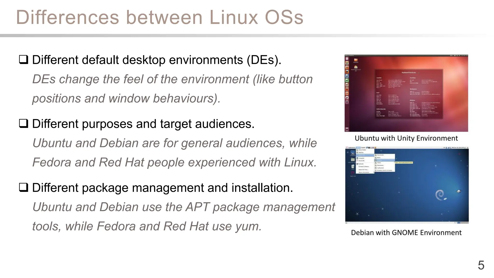 Differences between Linux OSs
5
 Different default desktop environments (DEs).
DEs change the feel of the environment (like button
positions and window behaviours).
 Different purposes and target audiences.
Ubuntu and Debian are for general audiences, while
Fedora and Red Hat people experienced with Linux.
 Different package management and installation.
Ubuntu and Debian use the APT package management
tools, while Fedora and Red Hat use yum.
 