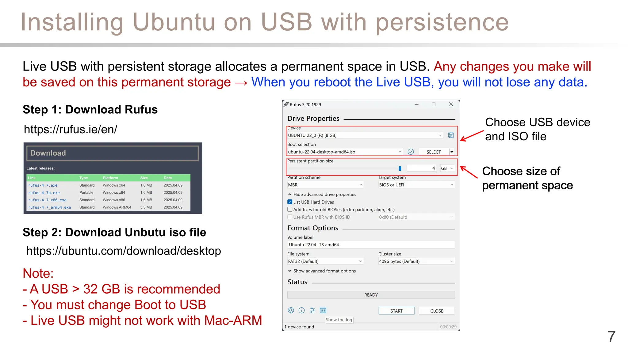 Installing Ubuntu on USB with persistence
7
https://rufus.ie/en/
Step 1: Download Rufus
Step 2: Download Unbutu iso file
Live USB with persistent storage allocates a permanent space in USB. Any changes you make will
be saved on this permanent storage → When you reboot the Live USB, you will not lose any data.
Note:
- A USB > 32 GB is recommended
- You must change Boot to USB
- Live USB might not work with Mac-ARM
https://ubuntu.com/download/desktop
Choose USB device
and ISO file
Choose size of
permanent space
Choose size of
permanent space
 