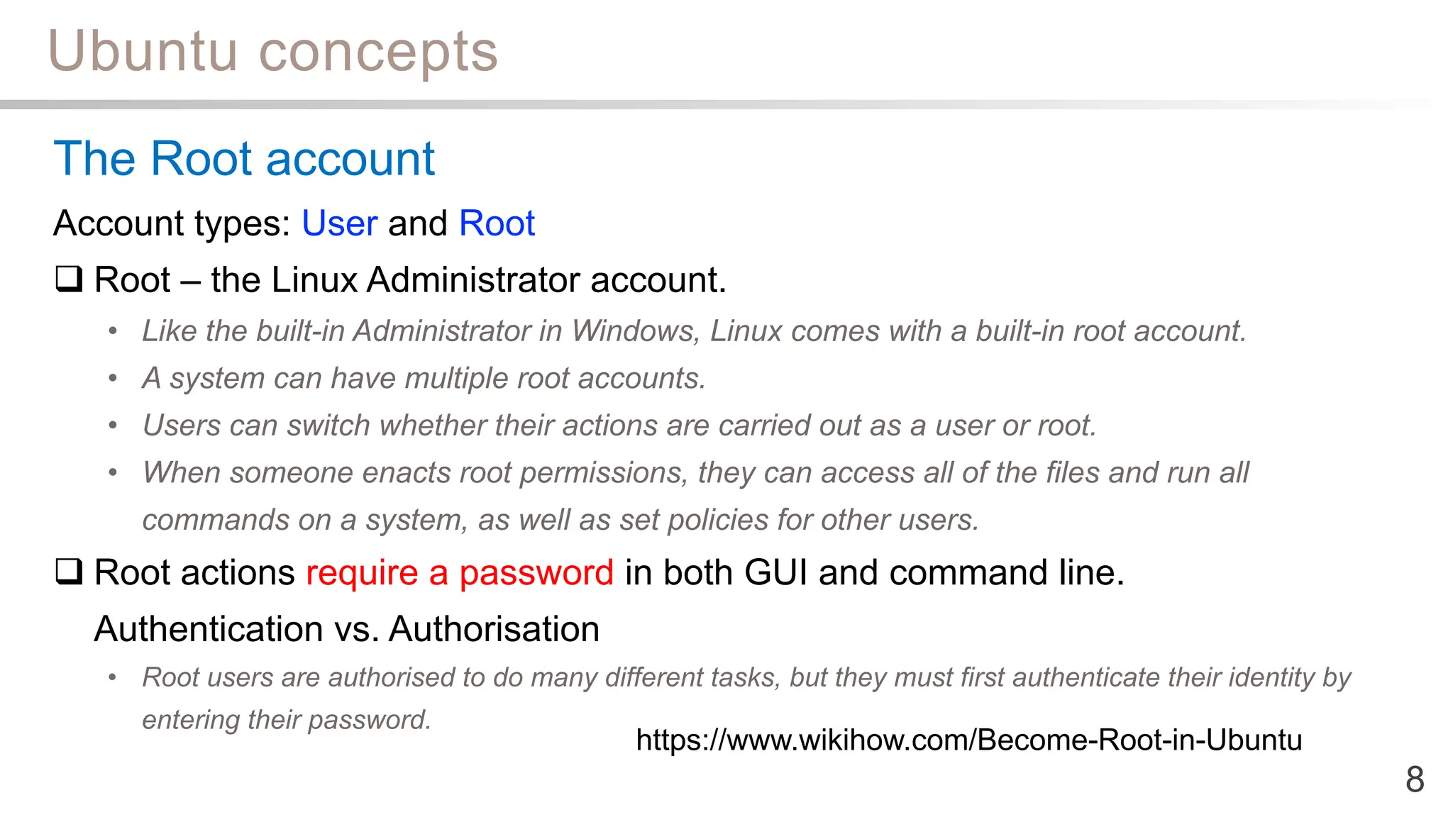 Ubuntu concepts
8
The Root account
Account types: User and Root
 Root – the Linux Administrator account.
• Like the built-in Administrator in Windows, Linux comes with a built-in root account.
• A system can have multiple root accounts.
• Users can switch whether their actions are carried out as a user or root.
• When someone enacts root permissions, they can access all of the files and run all
commands on a system, as well as set policies for other users.
 Root actions require a password in both GUI and command line.
Authentication vs. Authorisation
• Root users are authorised to do many different tasks, but they must first authenticate their identity by
entering their password.
https://www.wikihow.com/Become-Root-in-Ubuntu
 