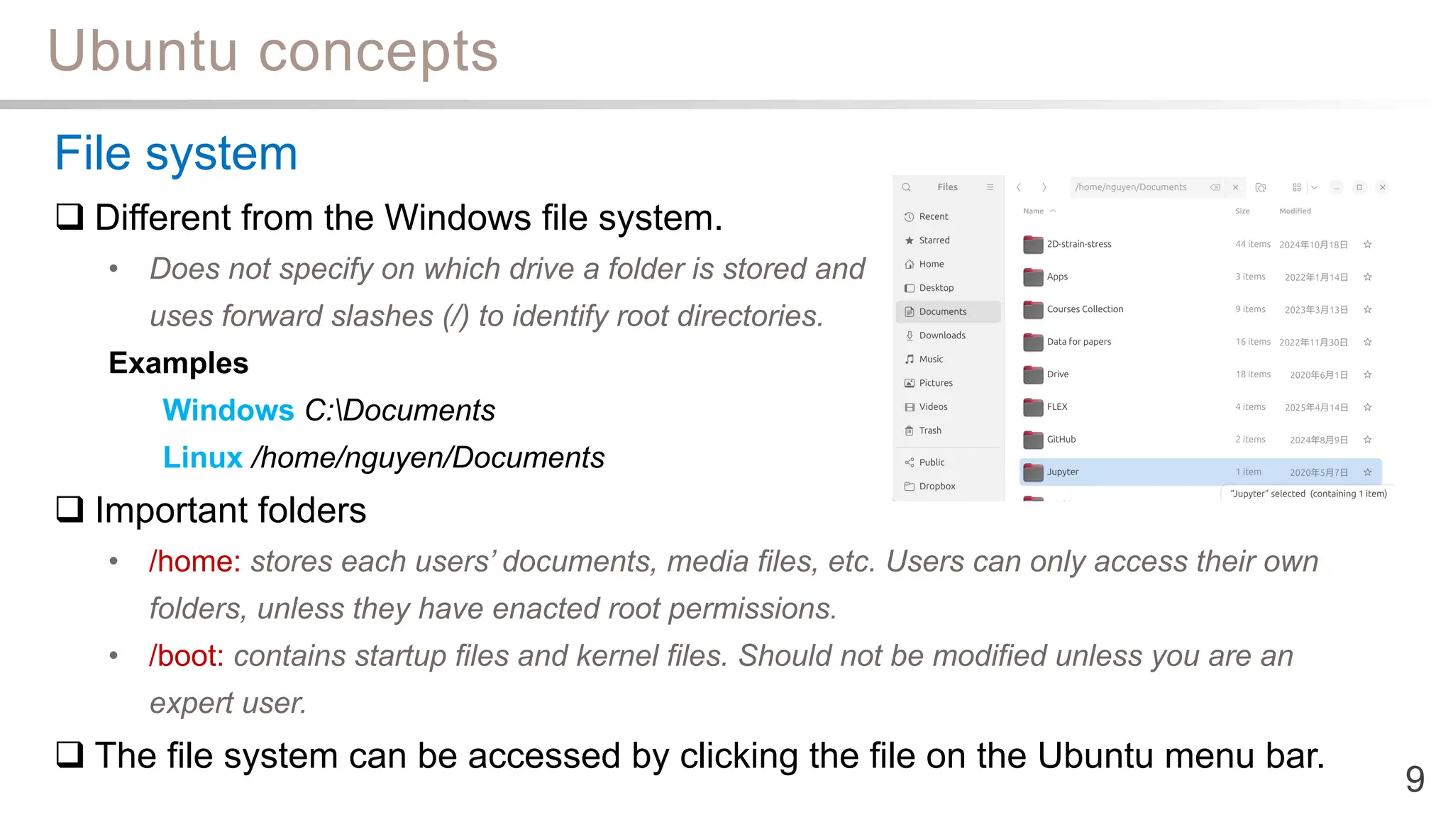 Ubuntu concepts
9
File system
 Different from the Windows file system.
• Does not specify on which drive a folder is stored and
uses forward slashes (/) to identify root directories.
Examples
Windows C:Documents
Linux /home/nguyen/Documents
 Important folders
• /home: stores each users’ documents, media files, etc. Users can only access their own
folders, unless they have enacted root permissions.
• /boot: contains startup files and kernel files. Should not be modified unless you are an
expert user.
 The file system can be accessed by clicking the file on the Ubuntu menu bar.
 