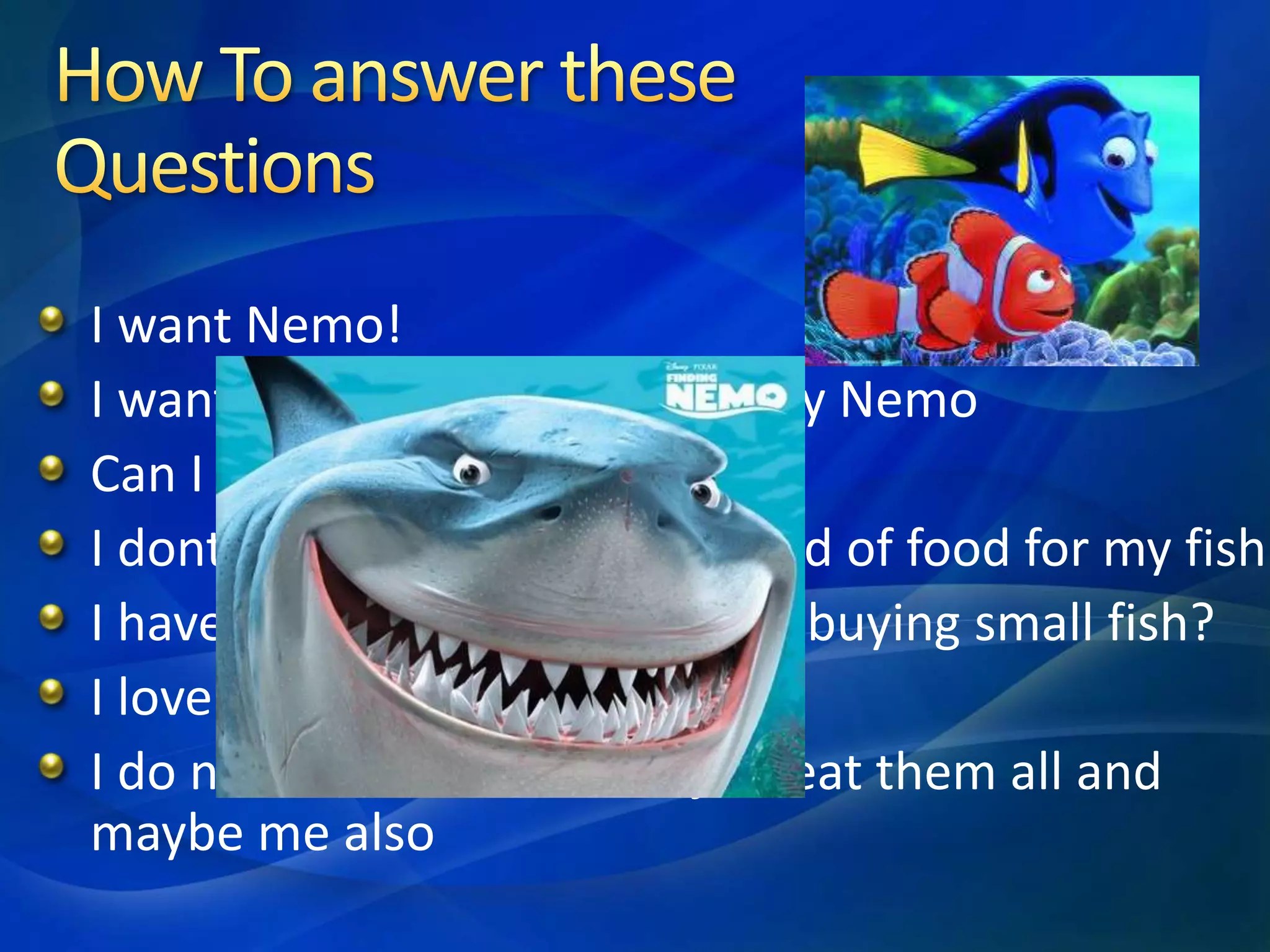 I want Nemo!
I want a fish that will not eat my Nemo
Can I put Dolly with Nemo?
I dont want to buy different kind of food for my fish
I have a small Tank what about buying small fish?
I love orange colour
I do not like Bruce, he will just eat them all and
maybe me also