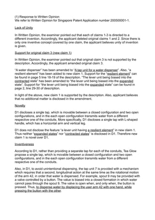 (1) Response to Written Opinion
We refer to Written Opinion for Singapore Patent Application number 200500001-1.
Lack of Unity
In Written Opinion, the examiner pointed out that each of claims 1-3 is directed to a
different invention. Accordingly, the applicant deleted original claims 1 and 2. Since there is
only one inventive concept covered by one claim, the applicant believes unity of invention
is given.
Support for original claim 3 (new claim 1)
In Written Opinion, the examiner pointed out that original claim 3 is not supported by the
description. Accordingly, the applicant amended original claim 3.
“A water dispenser” has been amended to “A tap unit for a water dispenser”. Also, “a
resilient element” has been added to new claim 1. Support for the “resilient element” can
be found in page 5 line 18-19 of the description. “The lever unit being biased into the
contracted state” has been amended to “the lever unit being biased into the expanded
state”. Support for “the lever unit being biased into the expanded state” can be found in
page 2, line 29-30 of description.
In light of the above, new claim 1 is supported by the description. Also, applicant believes
that no additional matter is disclosed in the amendment.
Novelty
D1 discloses a single tap, which is movable between a closed configuration and two open
configurations, and in the each open configuration transmits water from a different
respective one of the conduits. More specifically, D1 discloses a single tap with L-shaped
handle, which has a horizontal arm and vertical leg.
D1 does not disclose the feature “a lever unit having a resilient element” in new claim 1.
Thus neither “expanded states” nor “contracted states” is disclosed in D1. Therefore new
claim 1 is novel over D1.
Inventiveness
According to D1, rather than providing a separate tap for each of the conduits, Tea Glow
propose a single tap, which is movable between a closed configuration and two open
configurations, and in the each open configuration transmits water from a different
respective one of the conduits.
Also, in D1, to avoid unintentional dispensing, the tap unit 7 is provided with a mechanism
which requires that a second, longitudinal action at the same time as the rotational motion
of the arm 42, in order that water is dispensed. For example, spout 9 may be provided with
a valve controlled by a button. The value is biased into a closed formation in which water
cannot pass through the spout 9. The valve is open when, and only when, the button is
pressed. Thus, to dispense water by displacing the user arm 42 with one hand, while
pressing the button with the other.
 