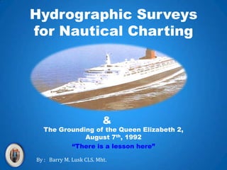 Hydrographic Surveys for Nautical Charting & The Grounding of the Queen Elizabeth 2, August 7th, 1992 “There is a lesson here” By :   Barry M. Lusk CLS. Mht. 
