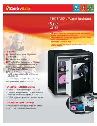 FIRE-SAFE®
/ Water Resistant
Safe
QE4531
FEATURES
■ UL Classified 2-hour proven fire protection
with impact
■ UL Classified 30 ft. drop test
■ ETL verified 2-hour fire protection for CDs/DVDs,
USB drives and memory sticks up to 1850°F
■ ETL verified for water resistance in up to
8” of water for up to 24 hours
■ Advanced LCD electronic lock system with
backlit key pad, programmable pin access and
tubular key lock
- 5-digit factory access code setting when shipped
■ May be bolted to floor (hardware included)
DATA PROTECTION FEATURES
■ External USB 2.0 bus powered port (Y-cable included)
■ Convenient door pocket stores 2 ½” hard drive which
connects to the internal USB port (Cable included)
■ CD/DVD organizer tray (Stores up to 72 CDs/DVDs in jewel cases)
ORGANIZATIONAL FEATURES
■ Holds standard A-4 size papers, folders and binders
■ Key rack and compartment for small items
■ The world’s ﬁrst and only multi-purpose ﬁre and water resistant
safe that provides USB powered connectivity
■ Allows users to back up critical data using their own 2-1/2 ˝ storage
devices (Devices sold separately)
■ Protects up to 120 CDs and DVDs
■ Provides connectivity to laptop or desktop computers via an
external USB port
 