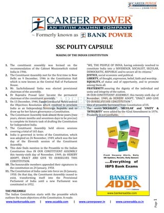  
 www.bankersadda.com       |      www.sscadda.com        |      www.careerpower.in       |       www.careeradda.co.in	
Page	1	
	
	
SSC	POLITY	CAPSULE		
	
MAKING	OF	THE	INDIAN	CONSTITUTION	
	
	
1. The	 constituent	 assembly	 was	 formed	 on	 the	
recommendation	 of	 the	 Cabinet	 Missionwhich	 visited	
India	in	1946.	
2. The	Constituent	Assembly	met	for	the	first	time	in	New	
Delhi	 on	 9	 December,	 1946	 in	 the	 Constitution	 Hall	
which	is	now	known	as	the	Central	Hall	of	Parliament	
House.	
3. Mr.	 Sachchidanand	 Sinha	 was	 elected	 provisional	
chairman	of	the	assembly.	
4. Dr	 Rajendra	 Prasad	 later	 became	 the	 permanent	
chairman	of	the	constituent	assembly.	
5. On	13	December,	1946,	Pandit	Jawaharlal	Nehru	moved	
the	 Objectives	 Resolution	 which	 resolved	 to	 proclaim	
India	 as	 an	 Independent	 Sovereign	 Republic	 and	 to	
draw	up	for	her	future	governance	a	Constitution.	
6. The	Constituent	Assembly	took	almost	three	years	(two	
years,	eleven	months	and	seventeen	days	to	be	precise)	
to	complete	its	historic	task	of	drafting	the	Constitution	
for	Independent	India.	
7. The	 Constituent	 Assembly	 held	 eleven	 sessions	
covering	a	total	of	165	days.		
8. India	 is	 governed	 in	 terms	 of	 the	 Constitution,	 which	
was	adopted	on	26	November,	1949,	which	was	the	last	
day	 of	 the	 Eleventh	 session	 of	 the	 Constituent	
Assembly.	
9. This	date	finds	mention	in	the	Preamble	to	the	Indian	
Constitution	 thus	 IN	 OUR	 CONSTITUENT	 ASSEMBLY	
this	 twenty‐sixth	 day	 of	 November,	 1949,	 do	 HEREBY	
ADOPT,	 ENACT	 AND	 GIVE	 TO	 OURSELVES	 THIS	
CONSTITUTION.	
10. The	honourable	members	appended	their	signatures	to	
the	constitution	on	24	January,	1950.	
11. The	Constitution	of	India	came	into	force	on	26	January,	
1950.	On	that	day,	the	Constituent	Assembly	ceased	to	
exist,	 transforming	 itself	 into	 the	 Provisional	
Parliament	 of	 India	 until	 a	 new	 Parliament	 was	
constituted	in	1952.	
	
THE	PREAMBLE	
The	 Indian	 Constitution	 starts	 with	 the	 preamble	 which	
outlines	the	main	objectives	of	the	Constitution.	It	reads:	
"WE,	THE	PEOPLE	OF	INDIA,	having	solemnly	resolved	to	
constitute	 India	 into	 a	 SOVEREIGN,	 SOCIALIST,	 SECULAR,	
DEMOCRATIC,	REPUBLIC	and	to	secure	all	its	citizens."	
JUSTICE,	social	economic	and	political.	
LIBERTY,	of	thought,	expression,	belief,	faith	and	worship.	
EQUALITY,	of	 status	 and	 of	 opportunity,	 and	 to	 promote	
among	them	all.	
FRATERNITY	assuring	 the	 dignity	 of	 the	 individual	 and	
unity	and	integrity	of	the	nation.	
IN	OUR	CONSTITUENT	ASSEMBLY,	this	twenty	sixth	day	of	
November,	 1949,	 do	 HEREBY	 ADOPT,	 "ENACT	 AND	 GIVE	
TO	OURSELVES	HIS	CONSTITUTION	".	
Idea	of	preamble	borrowed	from	Constitution	of	US.	
The	 words	‘SOCIALIST’,	 ‘SECULAR’	 and	 ‘UNITY’	 &	
‘INTEGRITY’	were	added	by	the	42nd	Amendment	in	1976.	
Preamble	is	not	justifiable.	
	
	
 