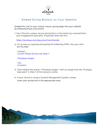 Embed Giving Buttons on Your Website
Embed the Link to your unique, secure, giving page into your website
by following these instructions:
1. Your Church’s unique, secure giving link is in the email you received from
your engagement specialist. It typically looks like this:
https://pushpay.com/pay/yourchurchhandle
2. It’s as easy as copying and pasting the following HTML into your site's
giving page:
<center>
<a href=”Paste Giving Link Here”>
<!Pushpay Image>
</a>
</center>
3. Then replace the words “<!Pushpay Image>” with an image from the "Pushpay
logo pack" in Step 1 of the resource center.
4. If your church is using a Content Management System, simply
insert your giving link in the appropriate area.
 
