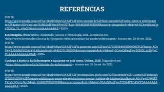 REFERÊNCIAS
FONTE:
https://www.google.com/url?sa=i&url=https%3A%2F%2Fsites.unoeste.br%2Fblog-unoeste%2Fsaiba-sobre-a-enfermage
m%2F&psig=AOvVaw1ms7b1Mb2tdFj8xr6Ww0XT&ust=1664626593293000&source=images&cd=vfe&ved=0CAwQjRxqFw
oTCLCg_7u_vPoCFQAAAAAdAAAAABAE <2022>
Enfermagem. Observatório Juventude, Ciência e Tecnologia, 2014. Disponível em:
<http://www.juventudect.ﬁocruz.br/categoria-ciencia/ciencias-da-saude/enfermagem>. Acesso em: 26 de set. 2022.
FONTE:
https://www.google.com/url?sa=i&url=https%3A%2F%2Fbr.pinterest.com%2Fpin%2F115334440438060003%2F&psig=AOv
Vaw3Jihkbb02Q2aaYyLk8nzou&ust=1664627011565000&source=images&cd=vfe&ved=0CAwQjRxqFwoTCMDI_oLBvPoC
FQAAAAAdAAAAABAE <1900>
Conheça a história da Enfermagem e apaixone-se pelo curso. Unime, 2020. Disponível em:
<https://blog.unime.edu.br/historia-da-enfermagem/>. Acesso em: 26 de set. de 2022.
FONTE:
https://www.google.com/url?sa=i&url=https%3A%2F%2Frevistagalileu.globo.com%2FSociedade%2FHistoria%2Fnoticia%
2F2020%2F04%2Fﬂorence-nightingale-como-ela-revolucionou-nossos-habitos-de-higiene.html&psig=AOvVaw03M8FB
TKiVIcDOuzLJkicD&ust=1664627520622000&source=images&cd=vfe&ved=0CAsQjRxqFwoTCOib4PfCvPoCFQAAAAAdA
AAAABAE <2020>
 