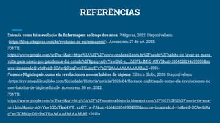 REFERÊNCIAS
Entenda como foi a evolução da Enfermagem ao longo dos anos. Pitágoras, 2022. Disponível em:
<https://blog.pitagoras.com.br/evolucao-de-enfermagem/>. Acesso em: 27 de set. 2022.
FONTE:
https://www.google.com/url?sa=i&url=https%3A%2F%2Fwww.cnnbrasil.com.br%2Fsaude%2Fhabito-de-lavar-as-maos-
volta-para-niveis-pre-pandemia-diz-estudo%2F&psig=AOvVaw0V8-e__ZdB7kcfMiQ-ANVl&ust=1664628194699000&so
urce=images&cd=vfe&ved=0CAwQjRxqFwoTCLjjorfFvPoCFQAAAAAdAAAAABAE <2021>
Florence Nightingale: como ela revolucionou nossos hábitos de higiene. Editora Globo, 2020. Disponível em:
<https://revistagalileu.globo.com/Sociedade/Historia/noticia/2020/04/ﬂorence-nightingale-como-ela-revolucionou-no
ssos-habitos-de-higiene.html>. Acesso em: 30 set. 2022.
FONTE:
https://www.google.com/url?sa=i&url=http%3A%2F%2Fmortenahistoria.blogspot.com%2F2013%2F12%2Fmorte-de-ana-
neri.html&psig=AOvVaw1QQcTkxj4WF_yz4lT_w-7J&ust=1664628548904000&source=images&cd=vfe&ved=0CAwQjRx
qFwoTCMiQp-DGvPoCFQAAAAAdAAAAABAE <2010>
 