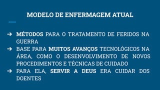 MODELO DE ENFERMAGEM ATUAL
➔ MÉTODOS PARA O TRATAMENTO DE FERIDOS NA
GUERRA
➔ BASE PARA MUITOS AVANÇOS TECNOLÓGICOS NA
ÁREA, COMO O DESENVOLVIMENTO DE NOVOS
PROCEDIMENTOS E TÉCNICAS DE CUIDADO
➔ PARA ELA, SERVIR A DEUS ERA CUIDAR DOS
DOENTES
 