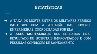 ESTATÍSTICAS
➔ A TAXA DE MORTE ENTRE OS MILITARES FERIDOS
CAIU 70% COM A ATUAÇÃO DAS JOVENS
ENFERMEIRAS, COORDENADAS POR ELA
➔ A ALTA MORTALIDADE DOS SOLDADOS ERA
RESULTADO DE HOSPITAIS IMPROVISADOS E COM
PÉSSIMAS CONDIÇÕES DE SANEAMENTO
 