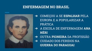 ENFERMAGEM NO BRASIL
➔ COMEÇOU A SE ESPALHAR PELA
EUROPA E A POPULARIZAR A
PRÁTICA
➔ A ESCOLA DE ENFERMAGEM ANA
NÉRI
➔ OUTRA PIONEIRA DA PROFISSÃO
➔ CUIDADO DOS FERIDOS NA
GUERRA DO PARAGUAI
 